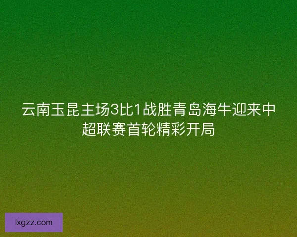 云南玉昆主场3比1战胜青岛海牛迎来中超联赛首轮精彩开局