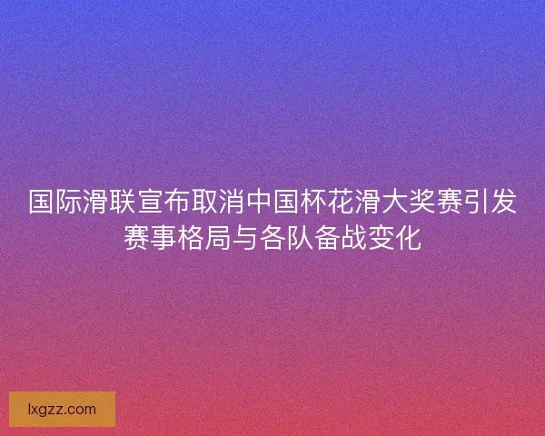 国际滑联宣布取消中国杯花滑大奖赛引发赛事格局与各队备战变化