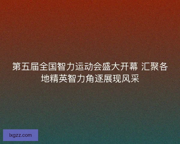 第五届全国智力运动会盛大开幕 汇聚各地精英智力角逐展现风采