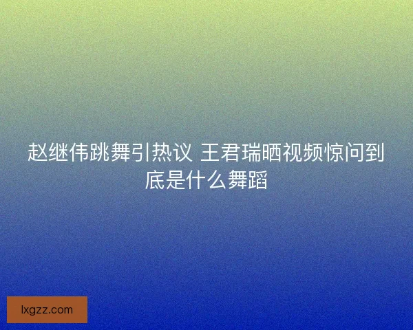 赵继伟跳舞引热议 王君瑞晒视频惊问到底是什么舞蹈