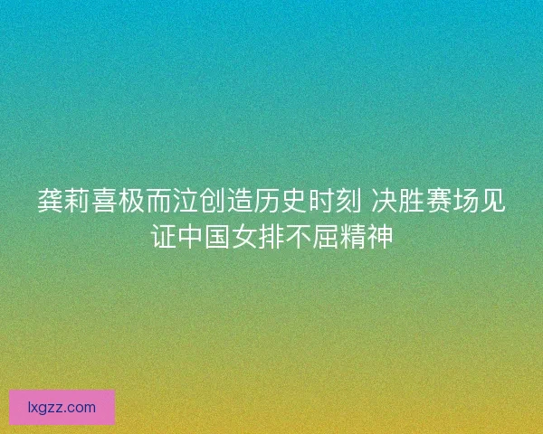 龚莉喜极而泣创造历史时刻 决胜赛场见证中国女排不屈精神